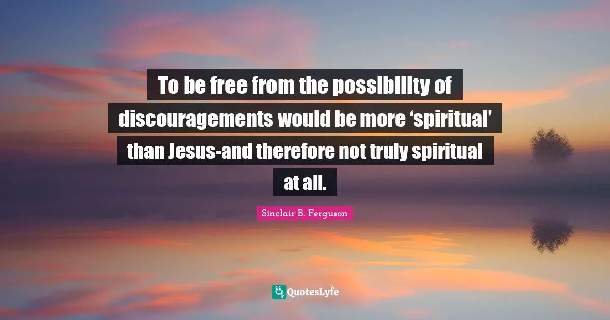 To be free from the possibility of discouragements would be more ‘spiritual’ than Jesus-and therefore not truly spiritual at all.