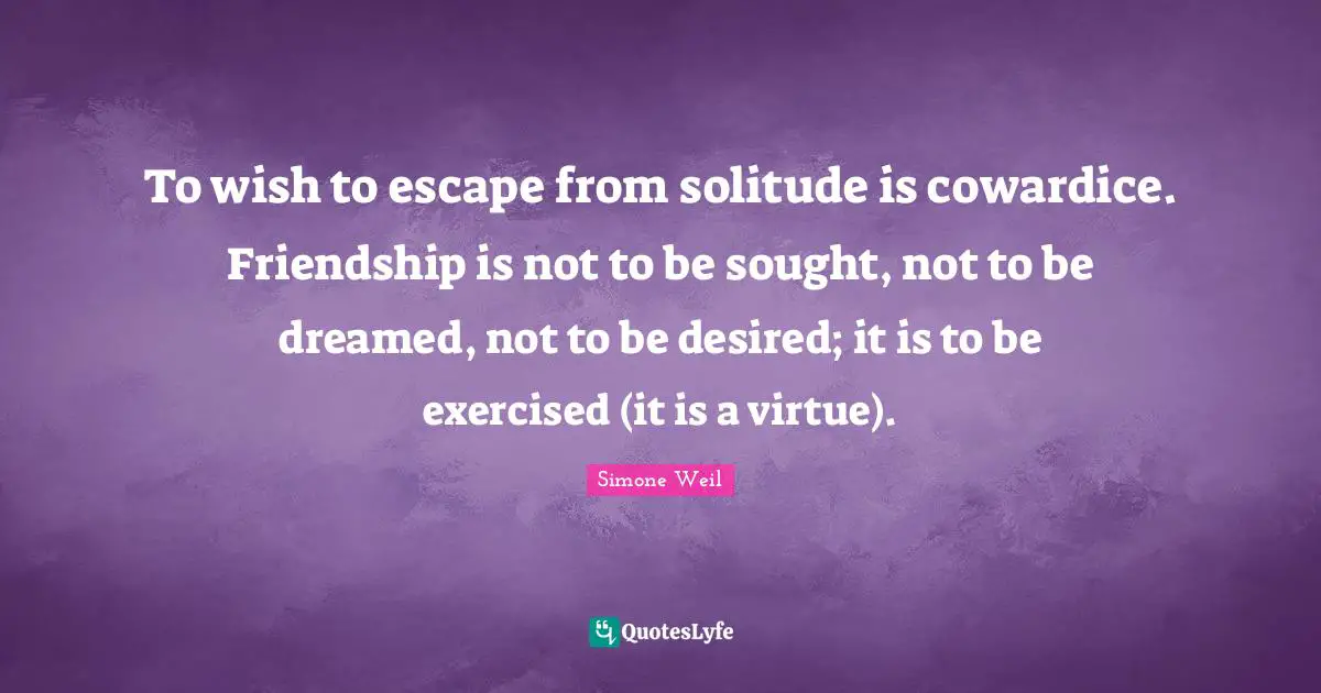 To wish to escape from solitude is cowardice. Friendship is not to be sought, not to be dreamed, not to be desired; it is to be exercised (it is a virtue).