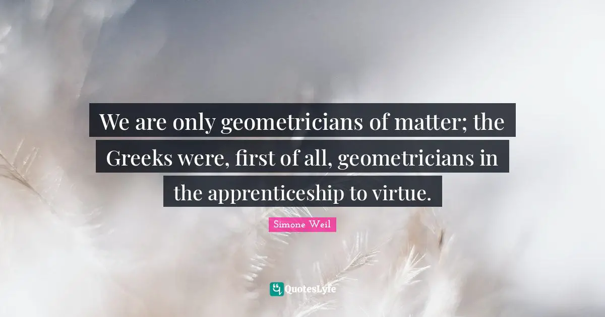 We are only geometricians of matter; the Greeks were, first of all, geometricians in the apprenticeship to virtue.