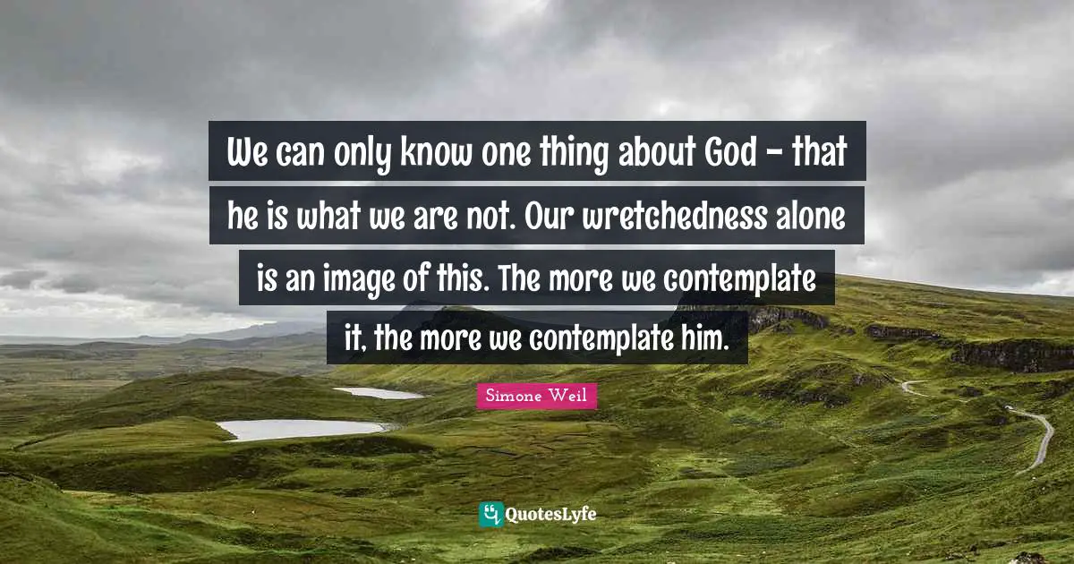 We can only know one thing about God - that he is what we are not. Our wretchedness alone is an image of this. The more we contemplate it, the more we contemplate him.