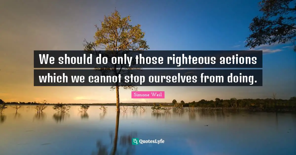 We should do only those righteous actions which we cannot stop ourselves from doing.