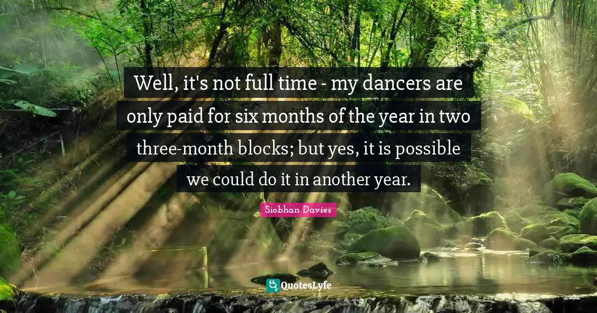 Siobhan Davies Quotes: "Well, it's not full time - my dancers are only paid for six months of the year in two three-month blocks; but yes, it is possible we could do it in another year."