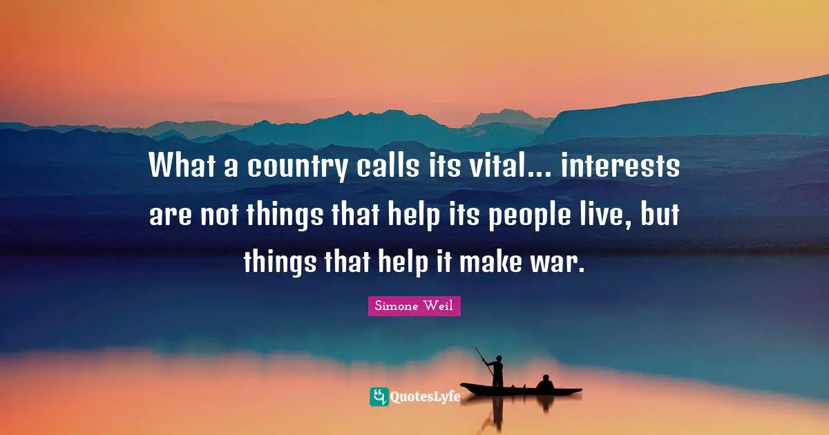 What a country calls its vital... interests are not things that help its people live, but things that help it make war.