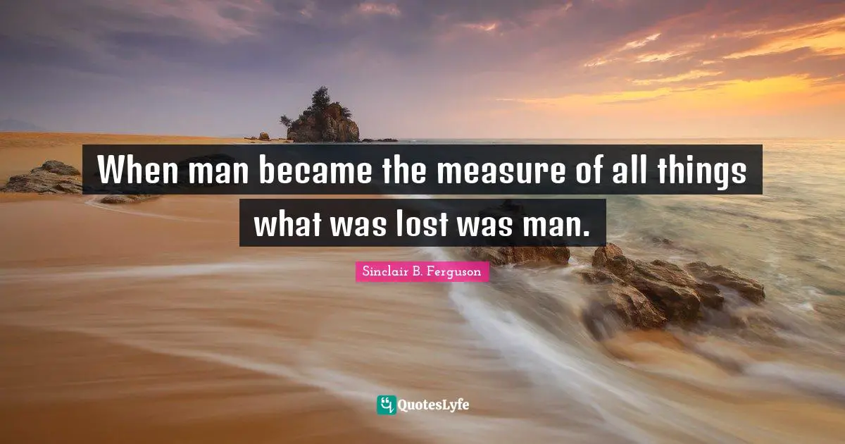 When man became the measure of all things what was lost was man.