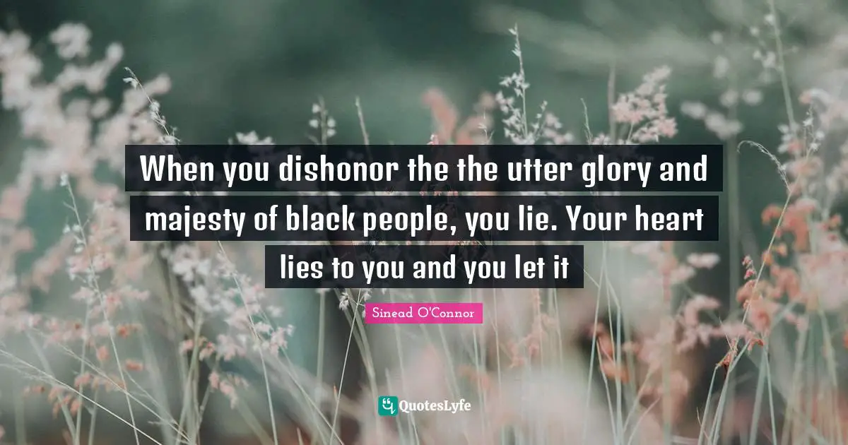 When you dishonor the the utter glory and majesty of black people, you lie. Your heart lies to you and you let it