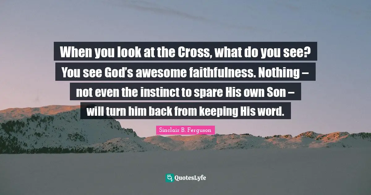 Faithfulness Quotes: "When you look at the Cross, what do you see? You see God’s awesome faithfulness. Nothing – not even the instinct to spare His own Son – will turn him back from keeping His word."