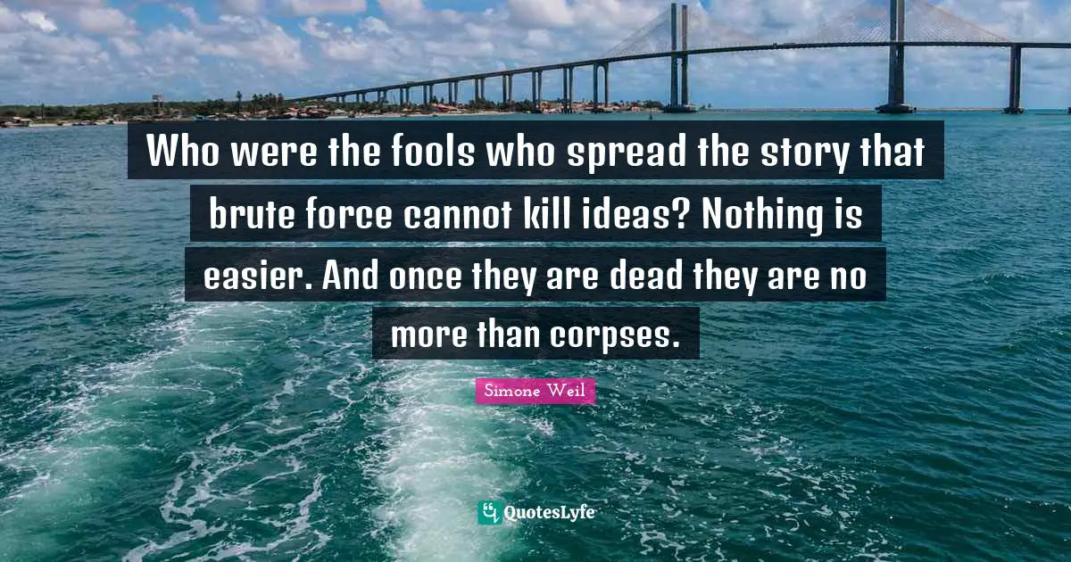 Who were the fools who spread the story that brute force cannot kill ideas? Nothing is easier. And once they are dead they are no more than corpses.