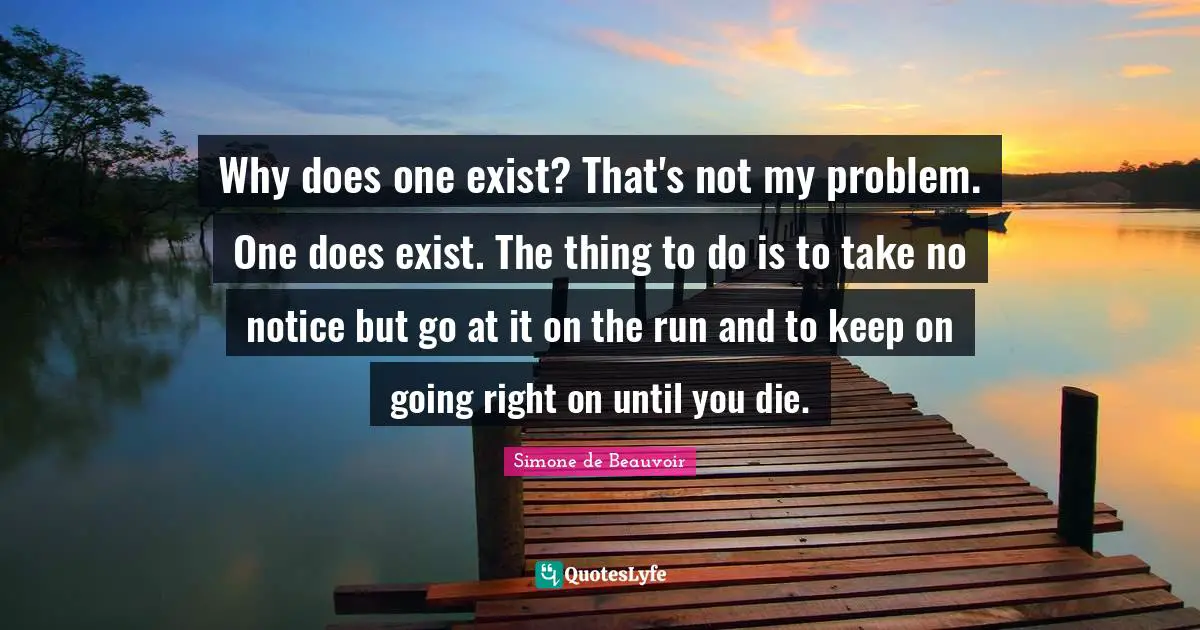 Why does one exist? That's not my problem. One does exist. The thing to do is to take no notice but go at it on the run and to keep on going right on until you die.
