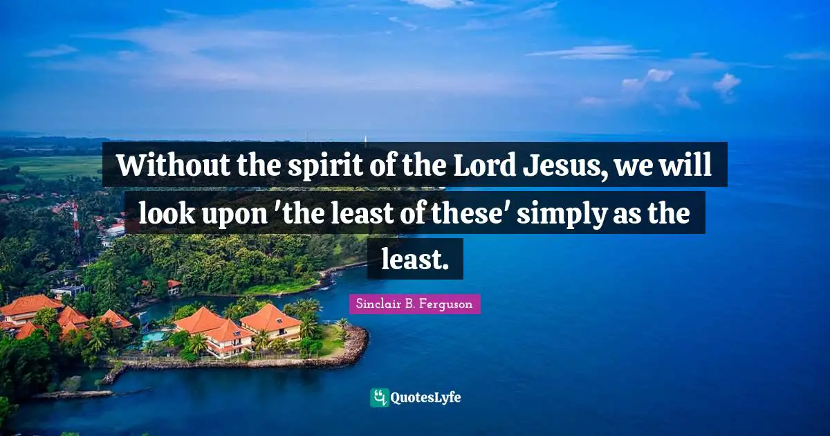 Without the spirit of the Lord Jesus, we will look upon 'the least of these' simply as the least.