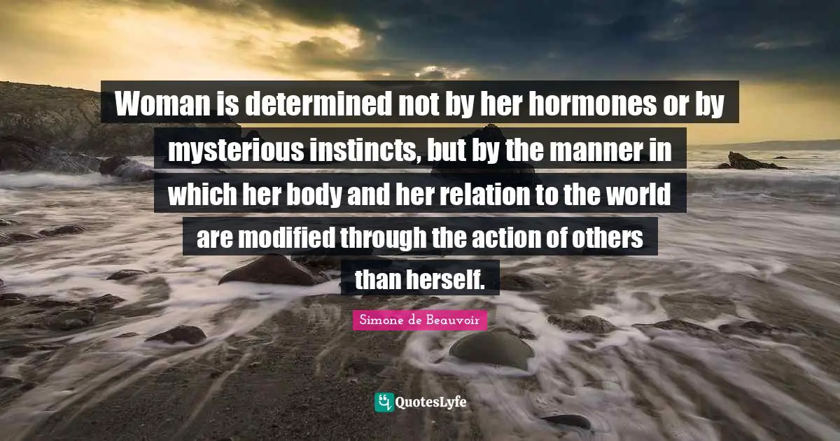 Woman is determined not by her hormones or by mysterious instincts, but by the manner in which her body and her relation to the world are modified through the action of others than herself.