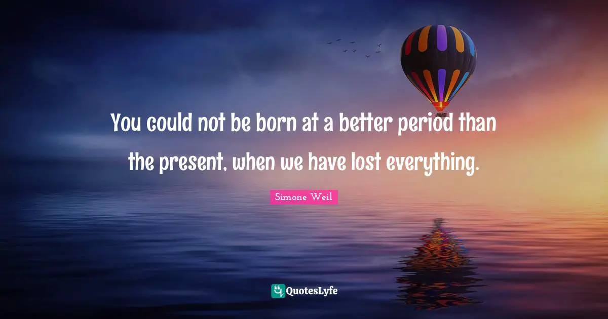 You could not be born at a better period than the present, when we have lost everything.