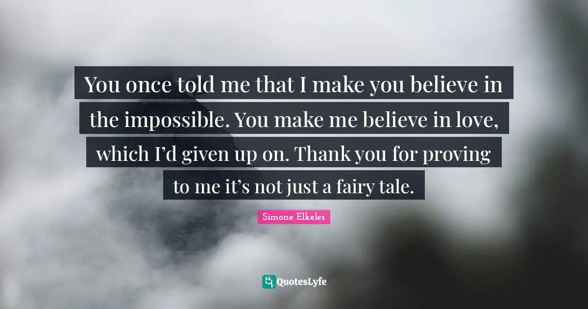 You once told me that I make you believe in the impossible. You make me believe in love, which I’d given up on. Thank you for proving to me it’s not just a fairy tale.