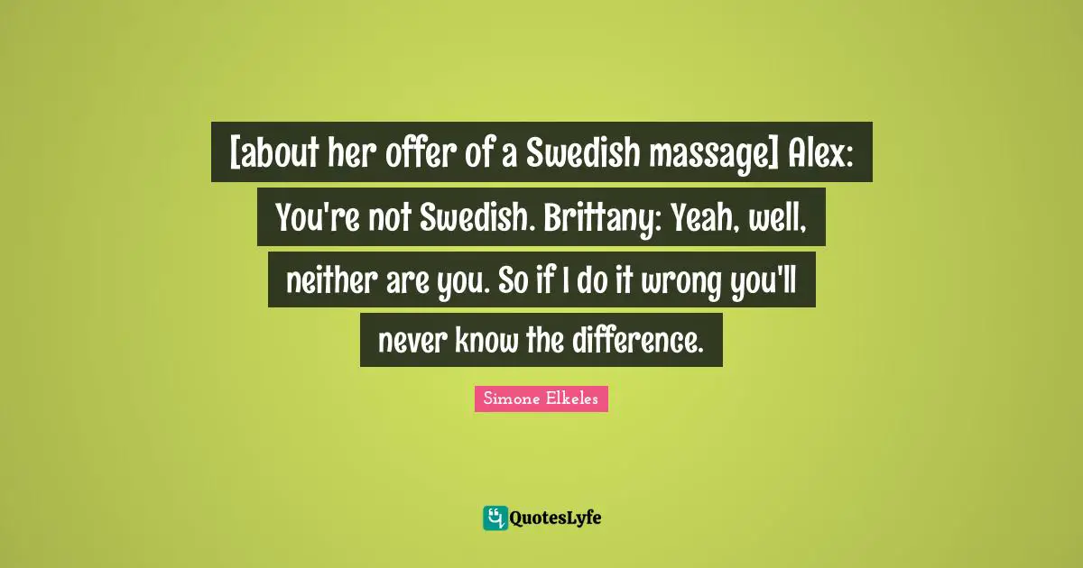 [about her offer of a Swedish massage] Alex: You're not Swedish. Brittany: Yeah, well, neither are you. So if I do it wrong you'll never know the difference.