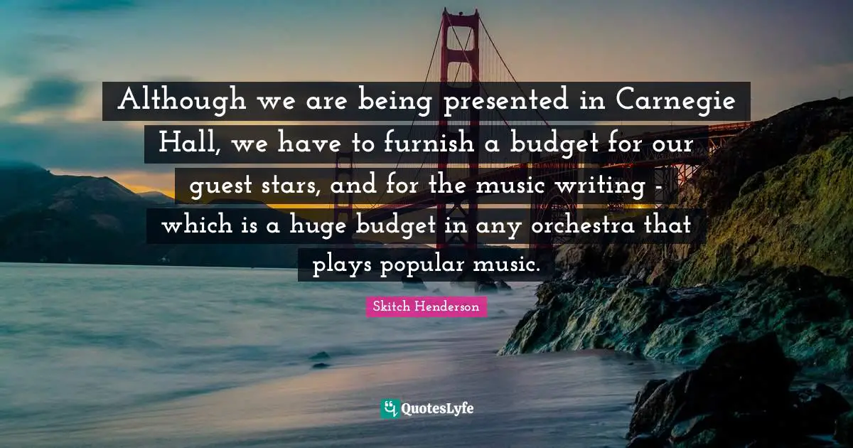 Although we are being presented in Carnegie Hall, we have to furnish a budget for our guest stars, and for the music writing - which is a huge budget in any orchestra that plays popular music.