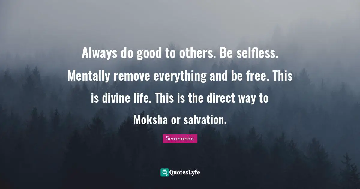 Always do good to others. Be selfless. Mentally remove everything and be free. This is divine life. This is the direct way to Moksha or salvation.