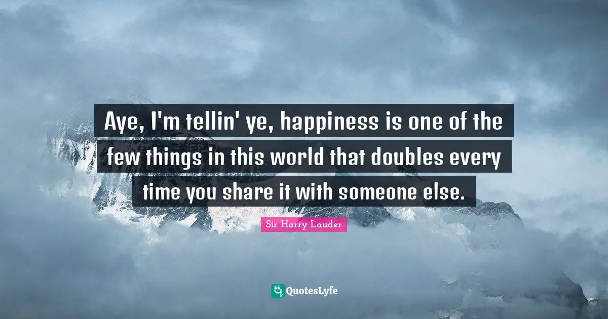 Aye, I'm tellin' ye, happiness is one of the few things in this world that doubles every time you share it with someone else.