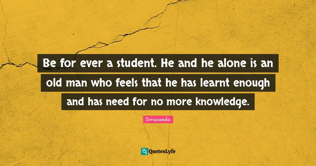 Be for ever a student. He and he alone is an old man who feels that he has learnt enough and has need for no more knowledge.