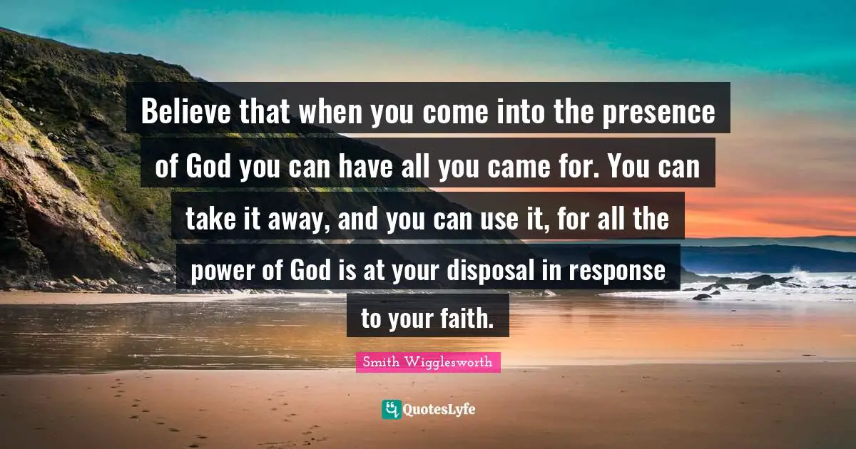Presence Quotes: "Believe that when you come into the presence of God you can have all you came for. You can take it away, and you can use it, for all the power of God is at your disposal in response to your faith."
