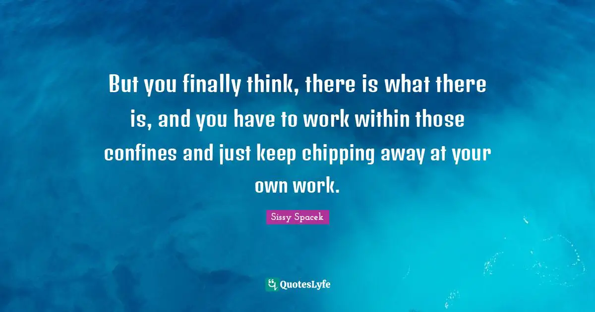 But you finally think, there is what there is, and you have to work within those confines and just keep chipping away at your own work.
