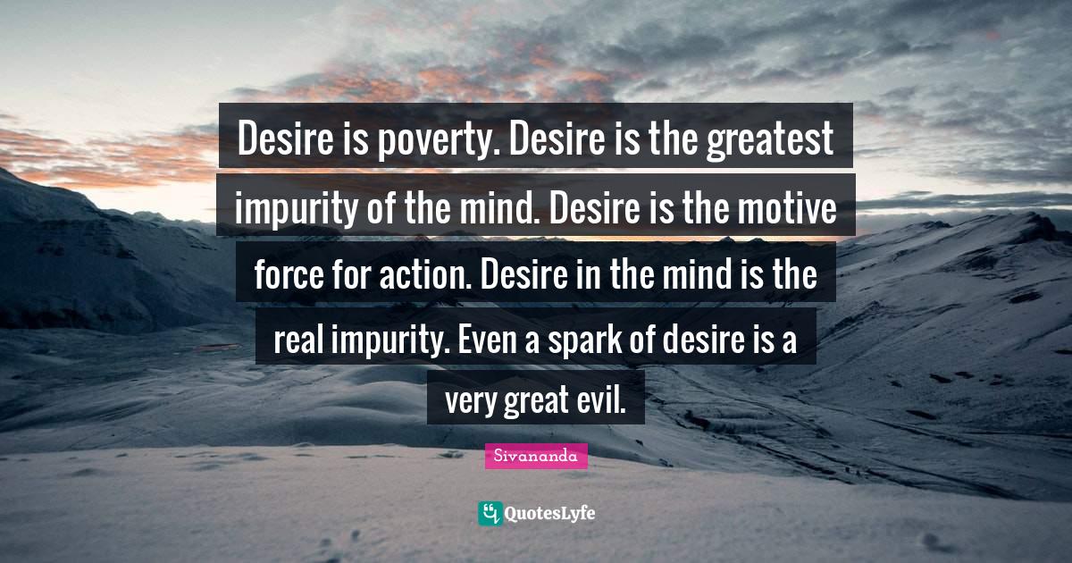 Desire is poverty. Desire is the greatest impurity of the mind. Desire is the motive force for action. Desire in the mind is the real impurity. Even a spark of desire is a very great evil.