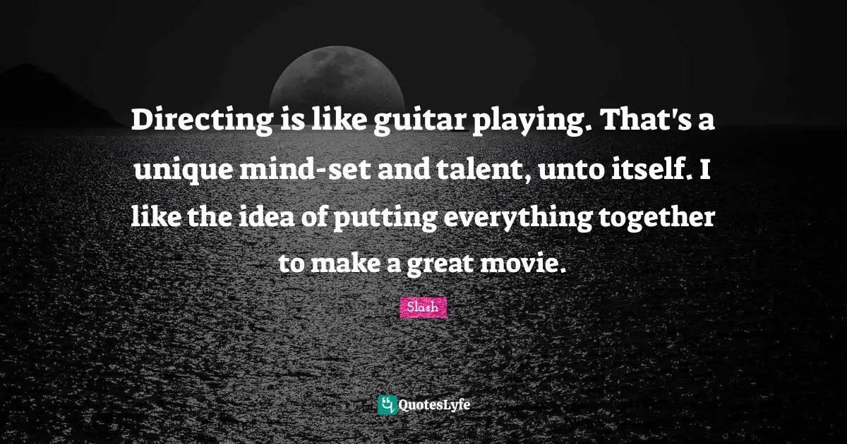 Directing is like guitar playing. That's a unique mind-set and talent, unto itself. I like the idea of putting everything together to make a great movie.