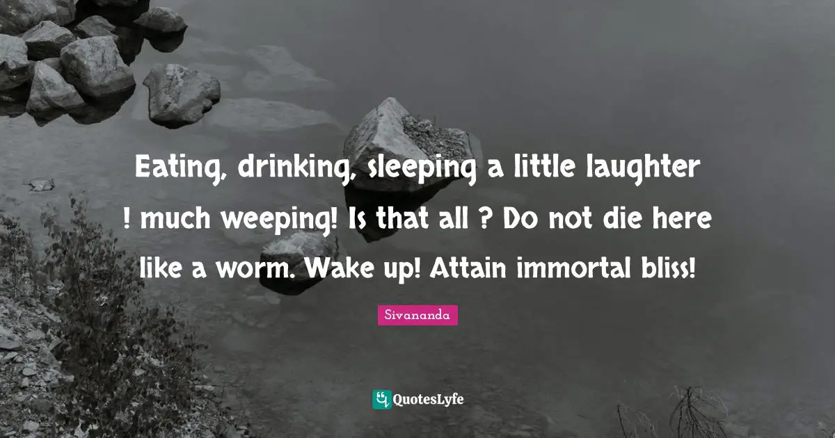 Eating, drinking, sleeping a little laughter ! much weeping! Is that all ? Do not die here like a worm. Wake up! Attain immortal bliss!