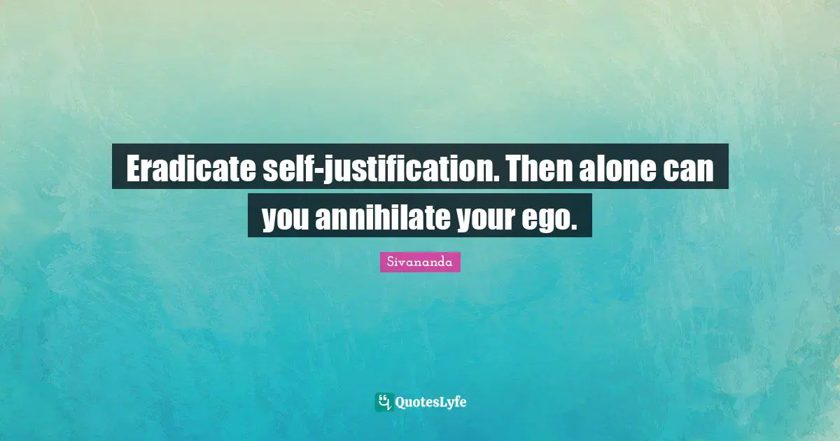 Eradicate self-justification. Then alone can you annihilate your ego.