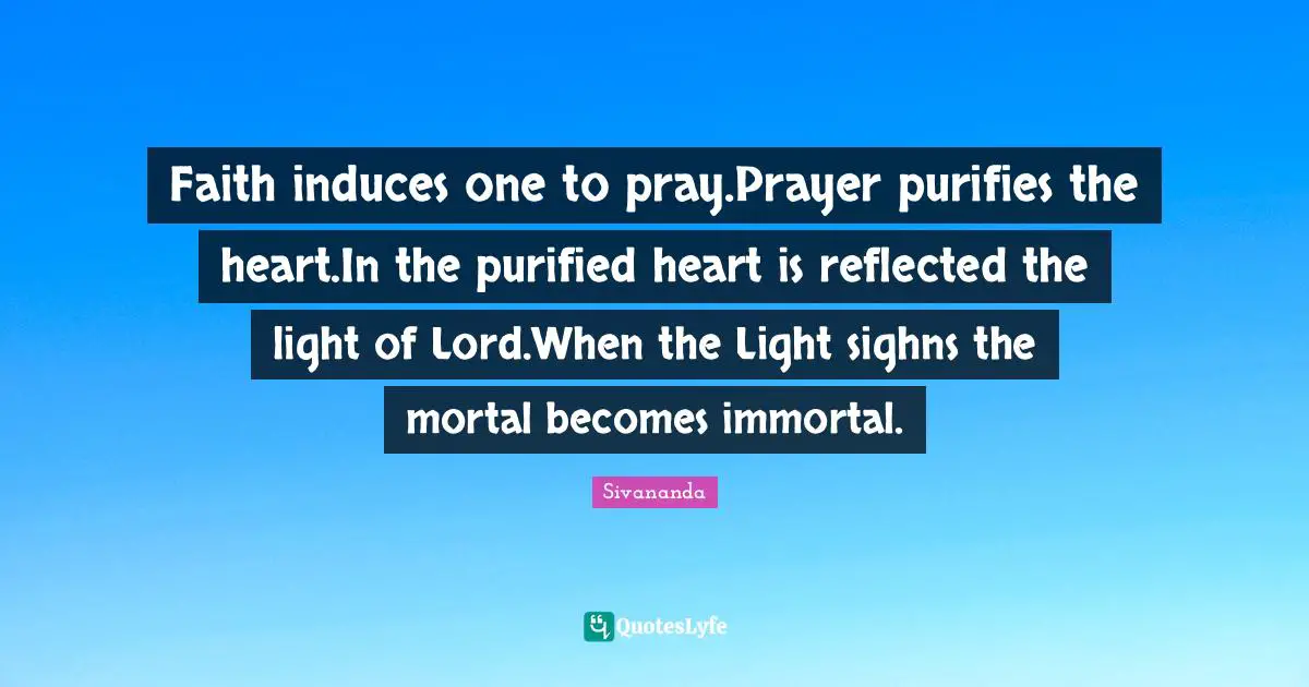 Faith induces one to pray.Prayer purifies the heart.In the purified heart is reflected the light of Lord.When the Light sighns the mortal becomes immortal.