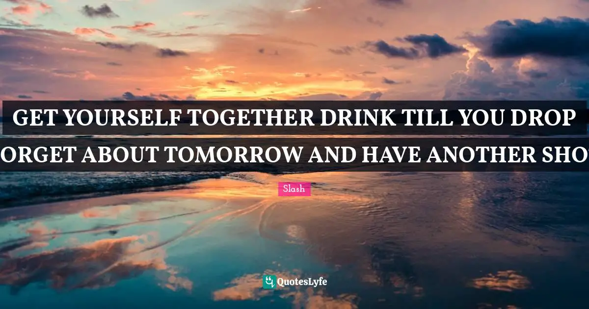 GET YOURSELF TOGETHER DRINK TILL YOU DROP FORGET ABOUT TOMORROW AND HAVE ANOTHER SHOT