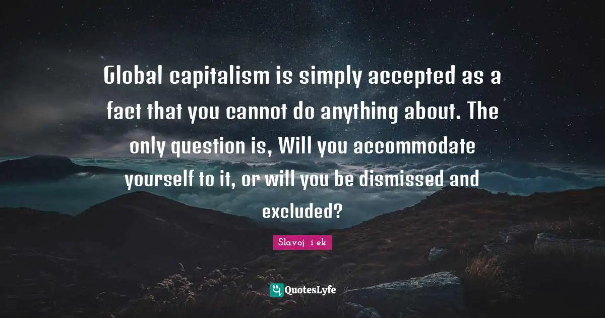 Global capitalism is simply accepted as a fact that you cannot do anything about. The only question is, Will you accommodate yourself to it, or will you be dismissed and excluded?