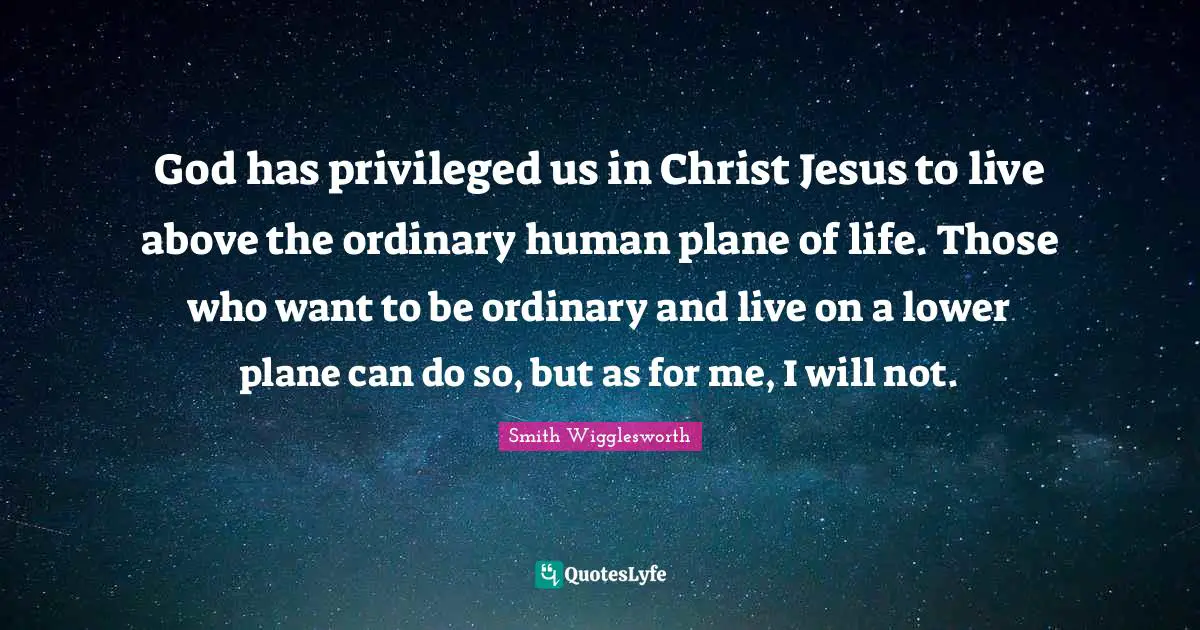 Smith Wigglesworth Quotes: God has privileged us in Christ Jesus to live above the ordinary human plane of life. Those who want to be ordinary and live on a lower plane can do so, but as for me, I will not.