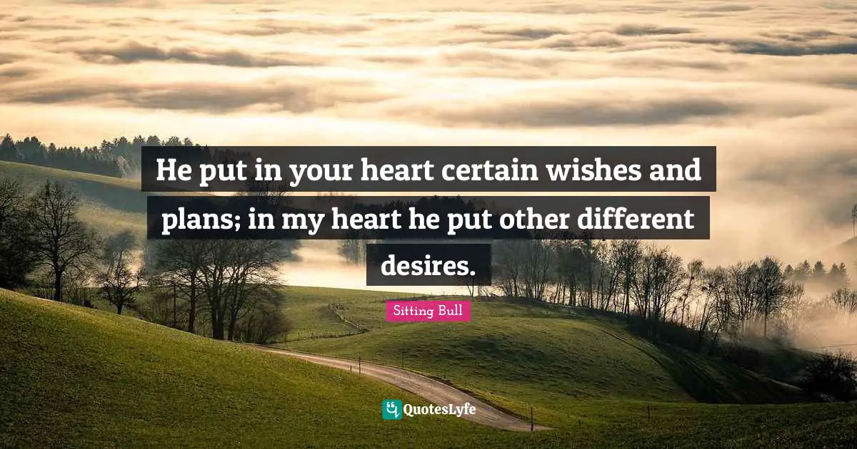 Sitting Bull Quotes: "He put in your heart certain wishes and plans; in my heart he put other different desires."