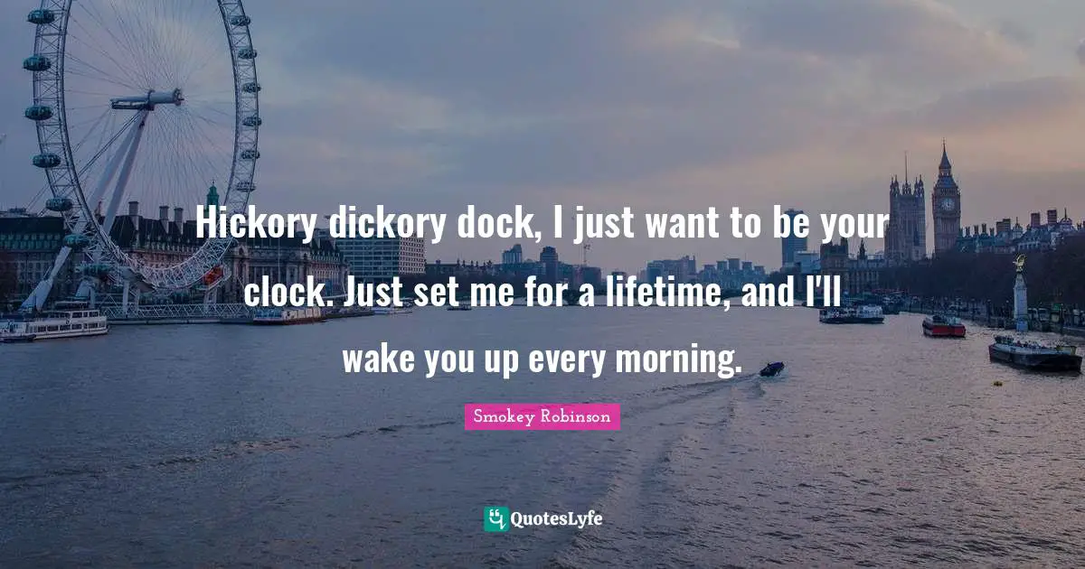 Hickory dickory dock, I just want to be your clock. Just set me for a lifetime, and I'll wake you up every morning.