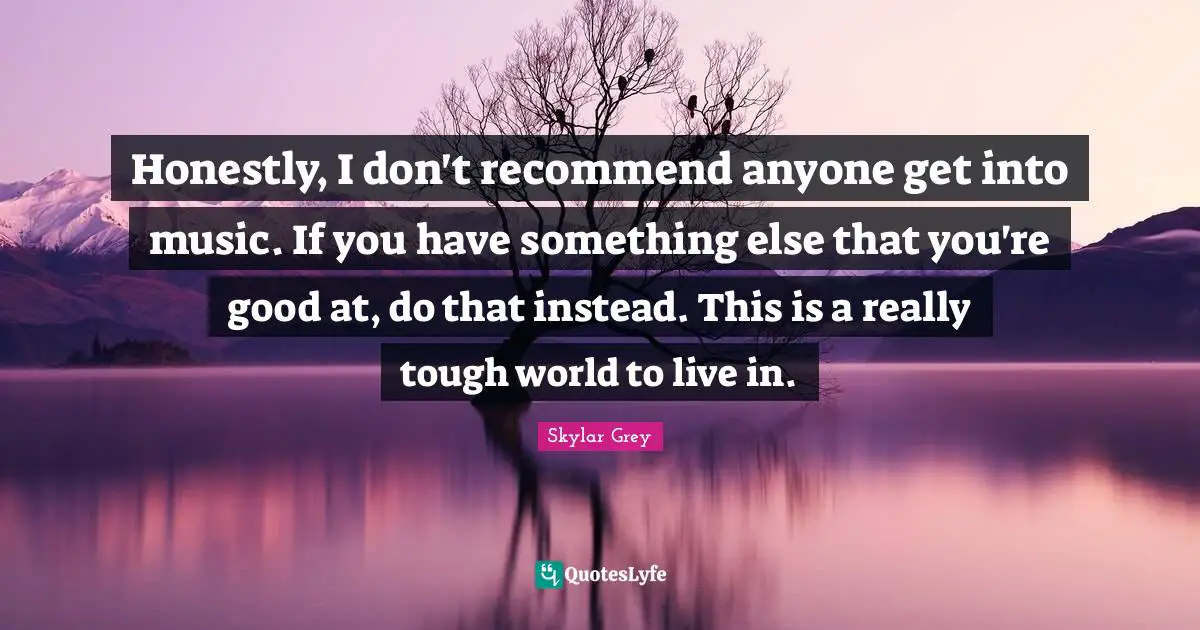 Honestly, I don't recommend anyone get into music. If you have something else that you're good at, do that instead. This is a really tough world to live in.