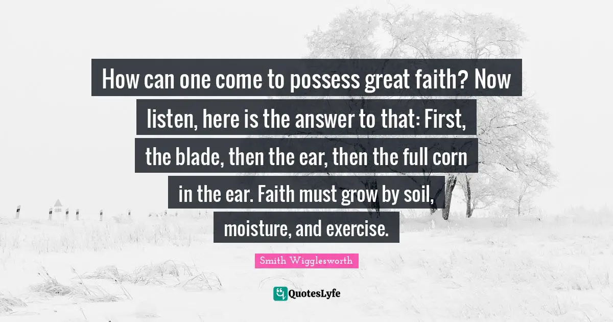 Smith Wigglesworth Quotes: "How can one come to possess great faith? Now listen, here is the answer to that: First, the blade, then the ear, then the full corn in the ear. Faith must grow by soil, moisture, and exercise."