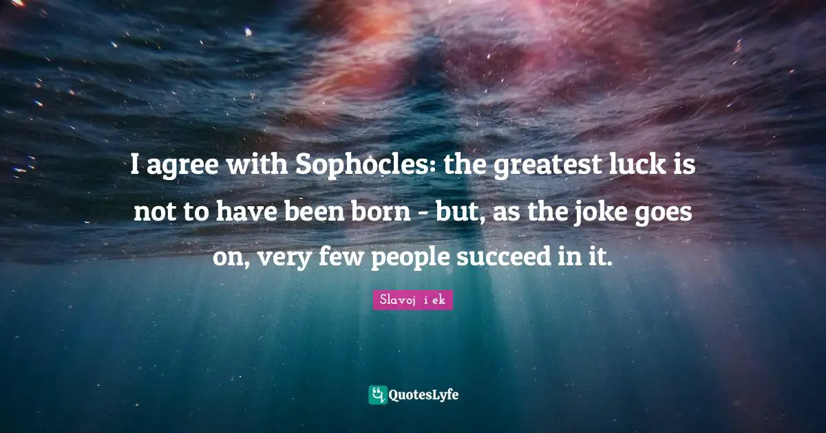 I agree with Sophocles: the greatest luck is not to have been born - but, as the joke goes on, very few people succeed in it.