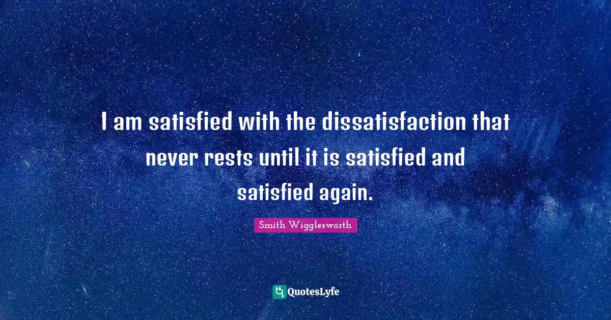 I am satisfied with the dissatisfaction that never rests until it is satisfied and satisfied again.