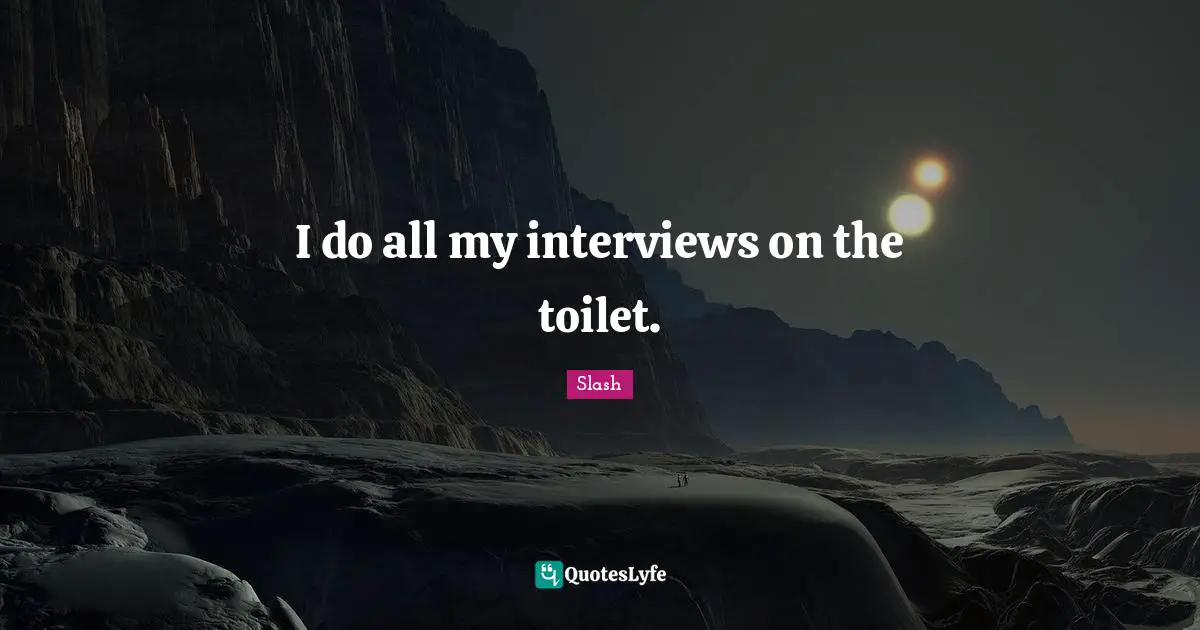 I do all my interviews on the toilet.