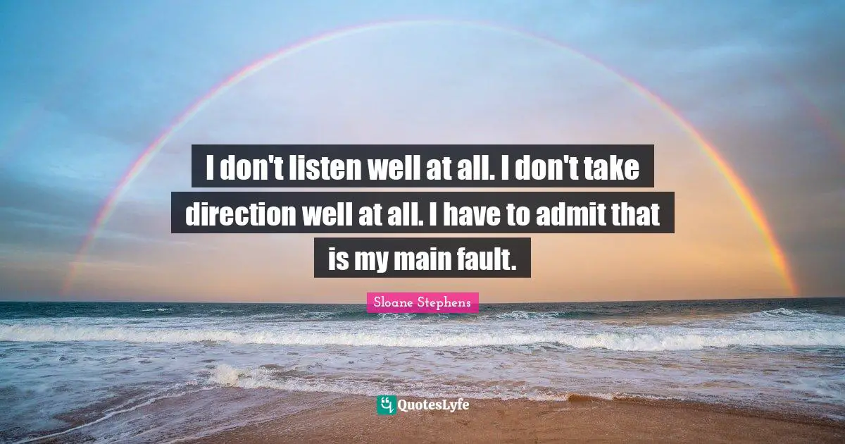 I don't listen well at all. I don't take direction well at all. I have to admit that is my main fault.