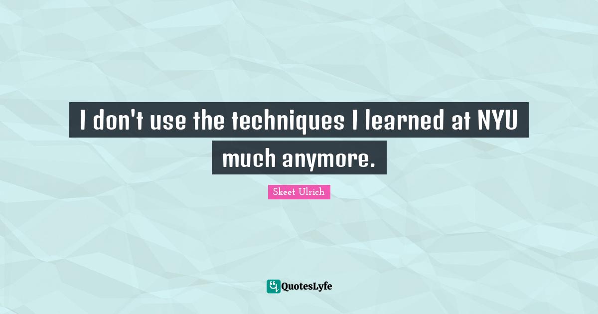 I don't use the techniques I learned at NYU much anymore.... Quote by