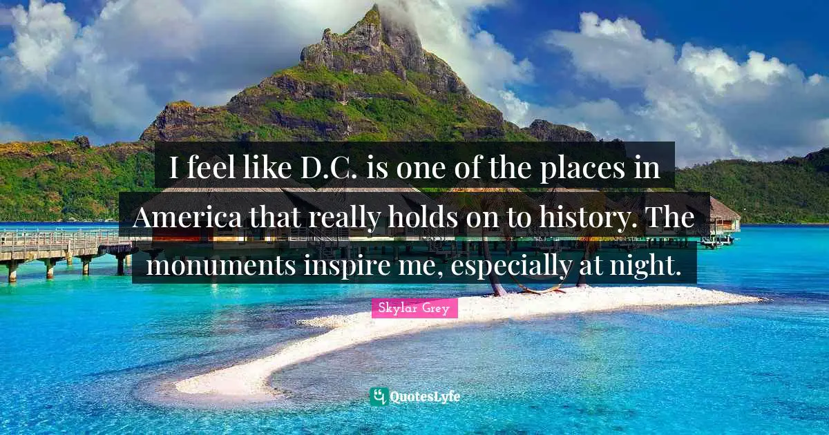 I feel like D.C. is one of the places in America that really holds on to history. The monuments inspire me, especially at night.