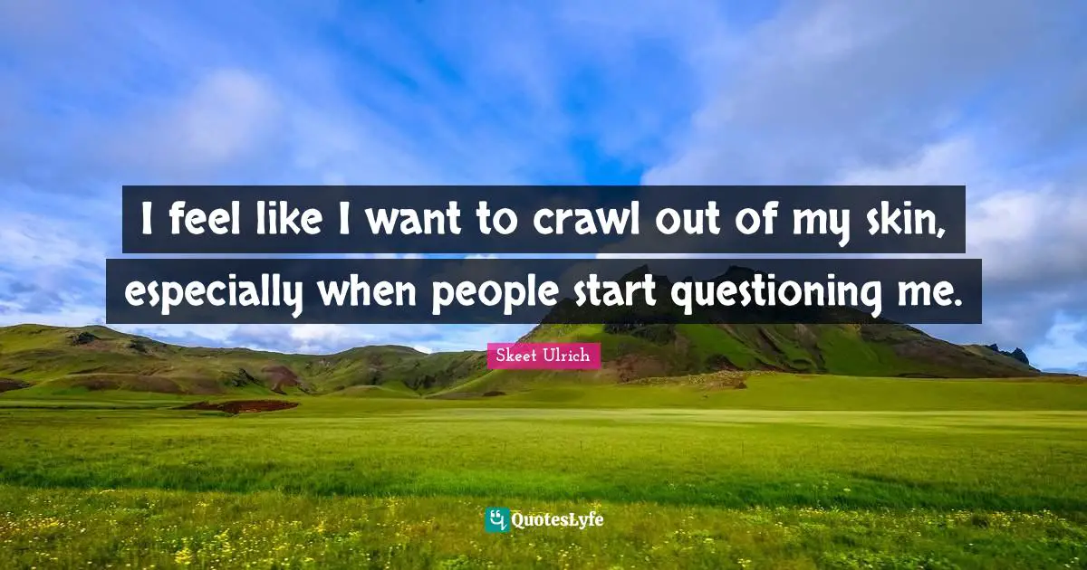 I feel like I want to crawl out of my skin, especially when people start questioning me.