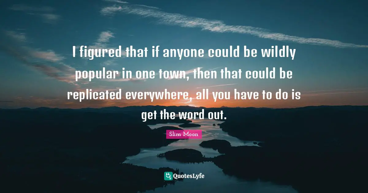 I figured that if anyone could be wildly popular in one town, then that could be replicated everywhere, all you have to do is get the word out.