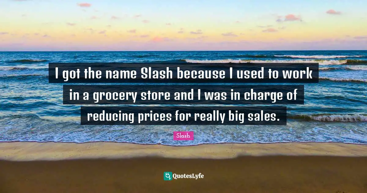 I got the name Slash because I used to work in a grocery store and I was in charge of reducing prices for really big sales.