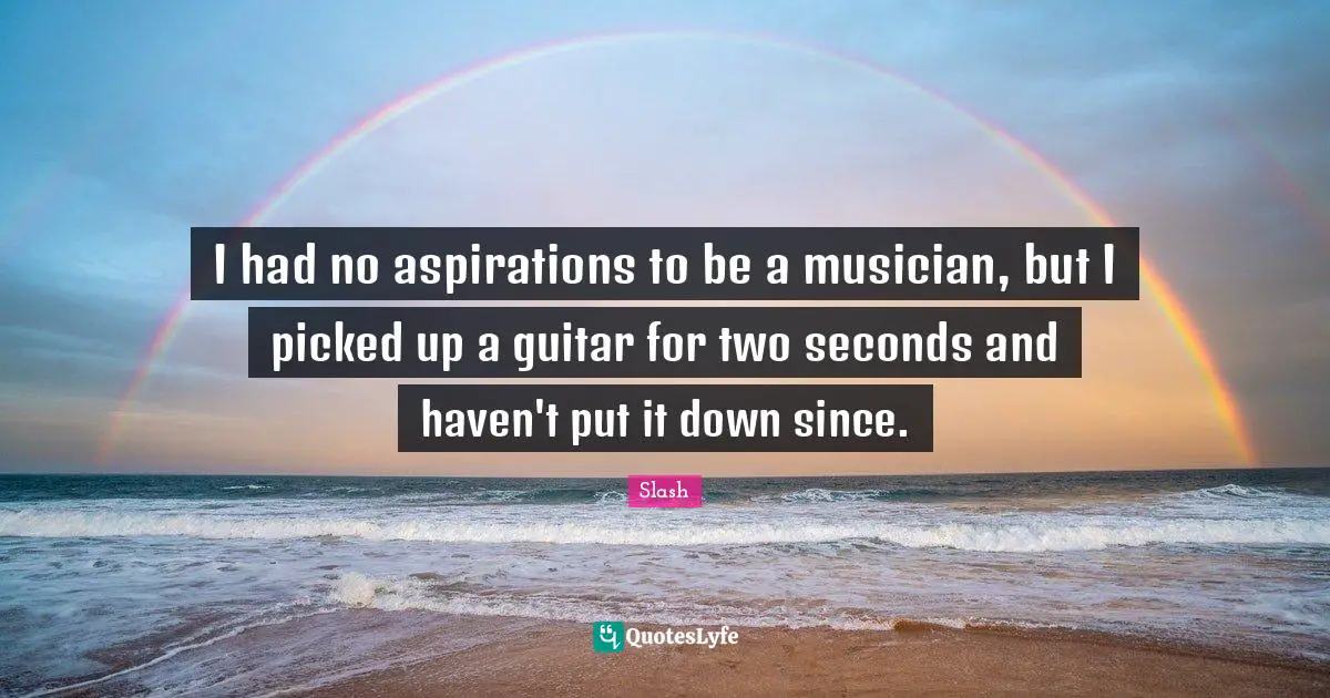 I had no aspirations to be a musician, but I picked up a guitar for two seconds and haven't put it down since.
