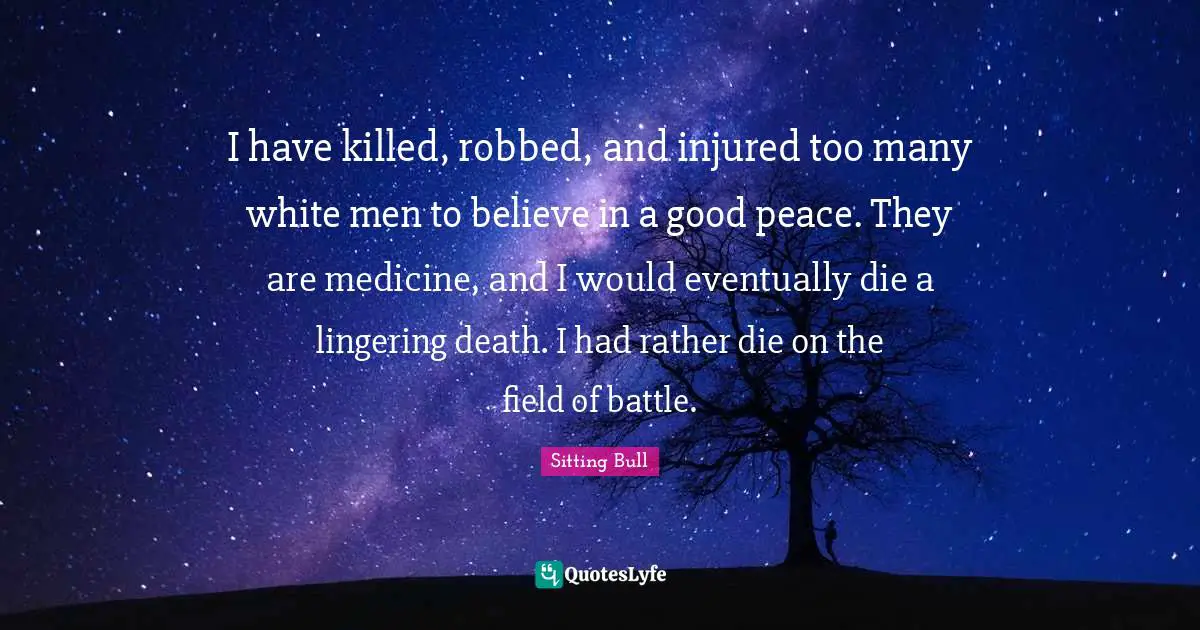Sitting Bull Quotes: "I have killed, robbed, and injured too many white men to believe in a good peace. They are medicine, and I would eventually die a lingering death. I had rather die on the field of battle."