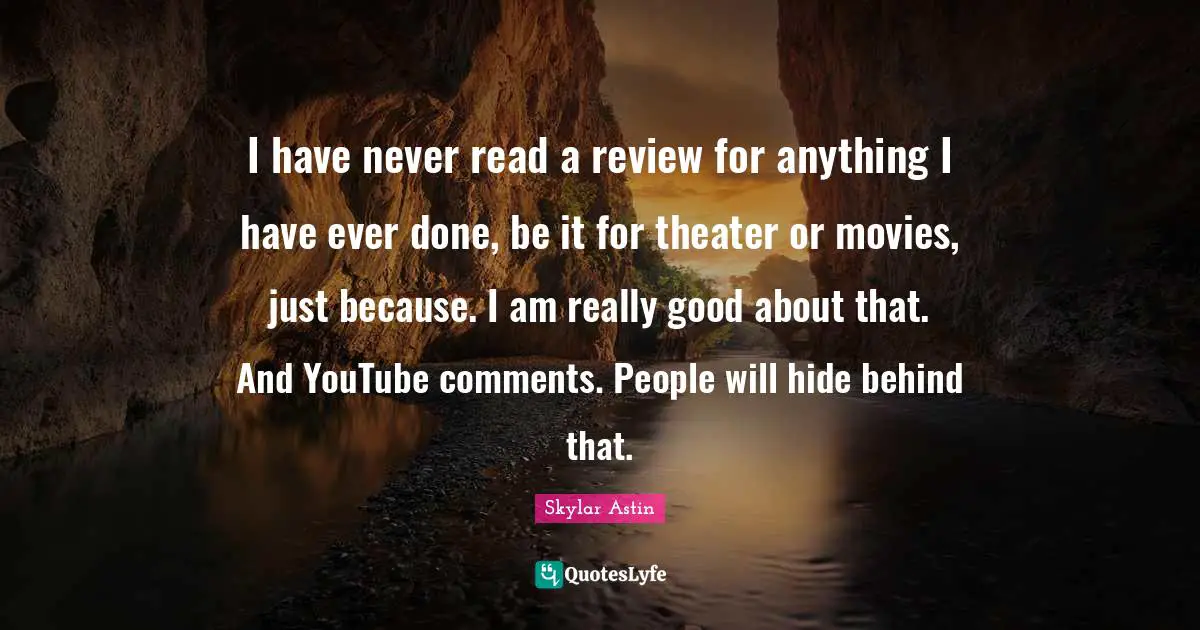 I have never read a review for anything I have ever done, be it for theater or movies, just because. I am really good about that. And YouTube comments. People will hide behind that.