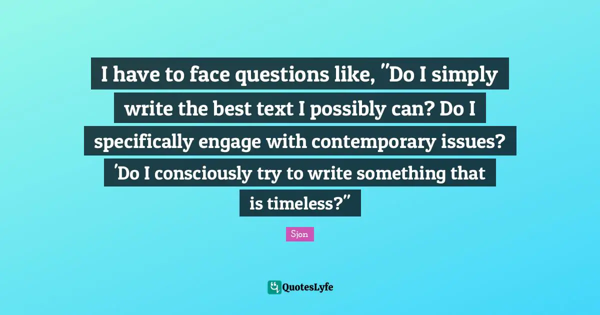 Sjon Quotes: "I have to face questions like, "Do I simply write the best text I possibly can? Do I specifically engage with contemporary issues? 'Do I consciously try to write something that is timeless?""