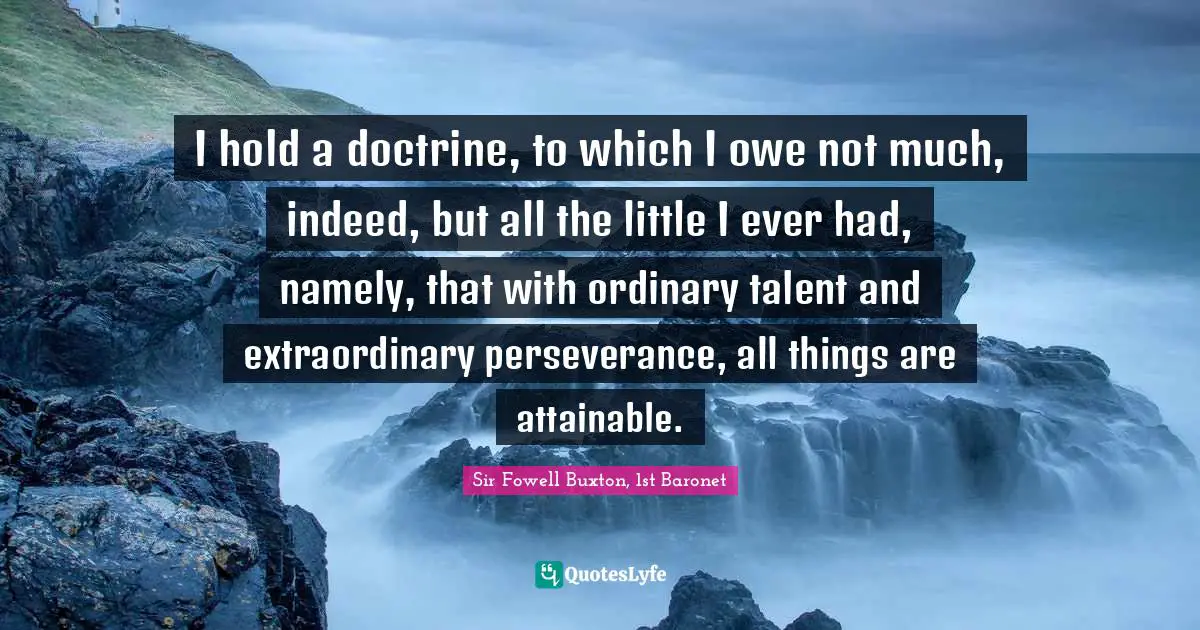 I hold a doctrine, to which I owe not much, indeed, but all the little I ever had, namely, that with ordinary talent and extraordinary perseverance, all things are attainable.
