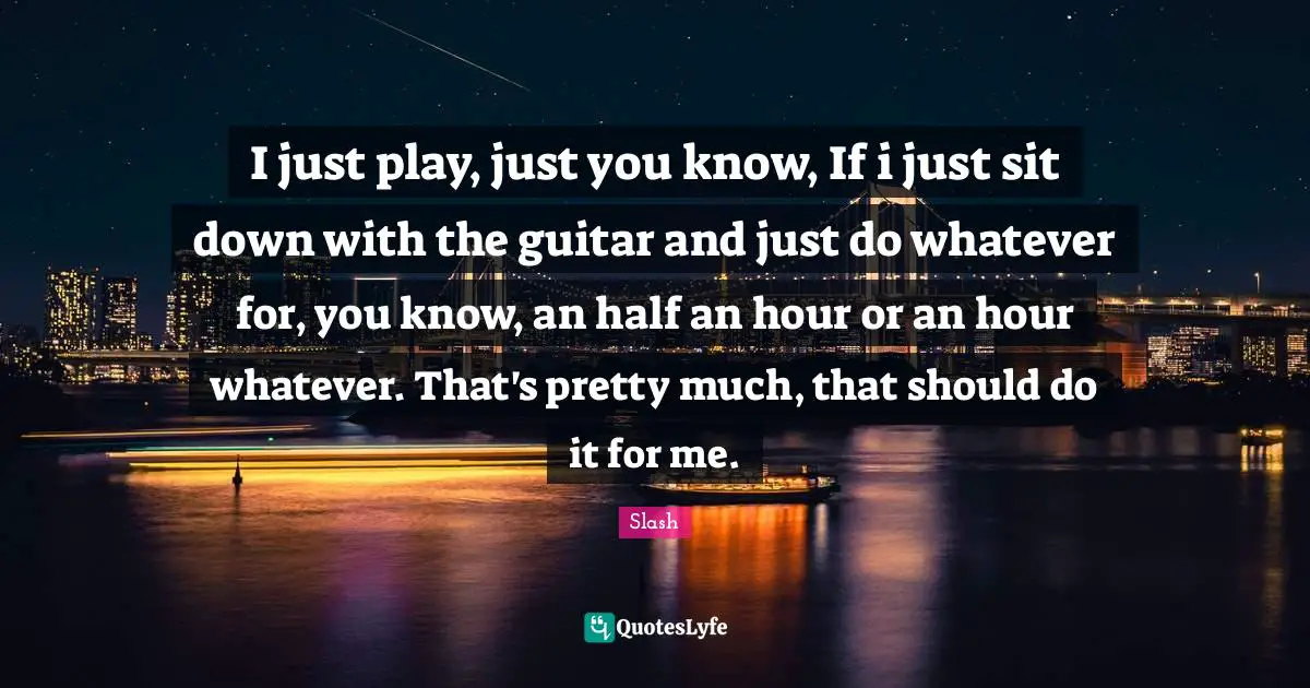 I just play, just you know, If i just sit down with the guitar and just do whatever for, you know, an half an hour or an hour whatever. That's pretty much, that should do it for me.